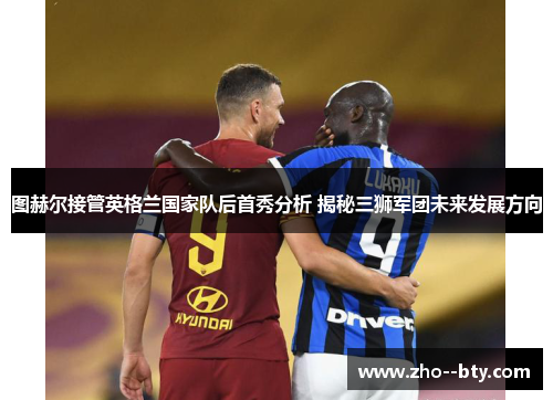 图赫尔接管英格兰国家队后首秀分析 揭秘三狮军团未来发展方向