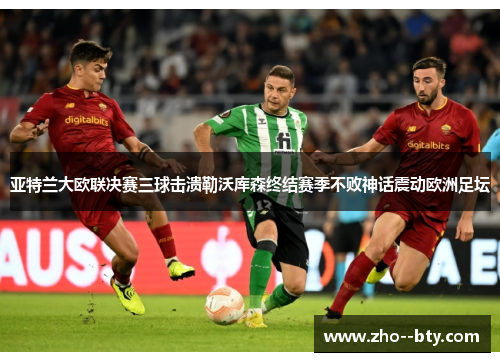 亚特兰大欧联决赛三球击溃勒沃库森终结赛季不败神话震动欧洲足坛