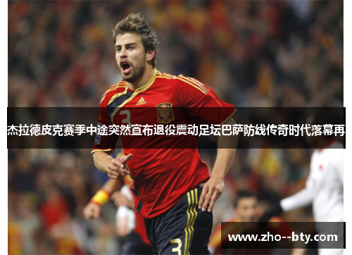 杰拉德皮克赛季中途突然宣布退役震动足坛巴萨防线传奇时代落幕再