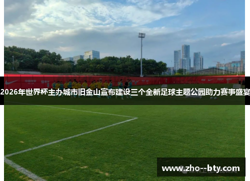 2026年世界杯主办城市旧金山宣布建设三个全新足球主题公园助力赛事盛宴 2026年世界杯主办城市旧金山宣布建设三个全新足球主题公园助力赛事盛宴