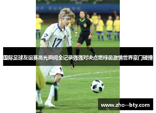 国际足球友谊赛高光瞬间全记录强强对决点燃绿茵激情世界豪门碰撞